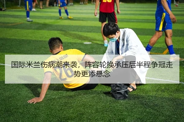 国际米兰伤病潮来袭，阵容轮换承压后半程争冠走势更添悬念